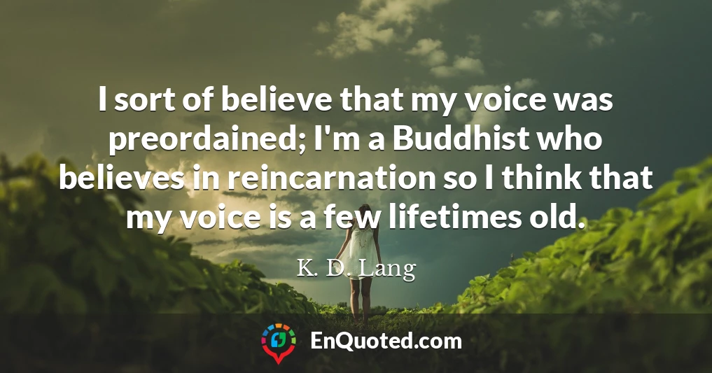 I sort of believe that my voice was preordained; I'm a Buddhist who believes in reincarnation so I think that my voice is a few lifetimes old.