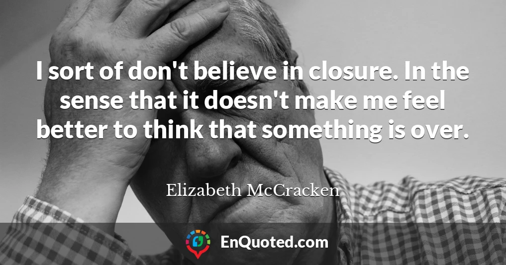 I sort of don't believe in closure. In the sense that it doesn't make me feel better to think that something is over.