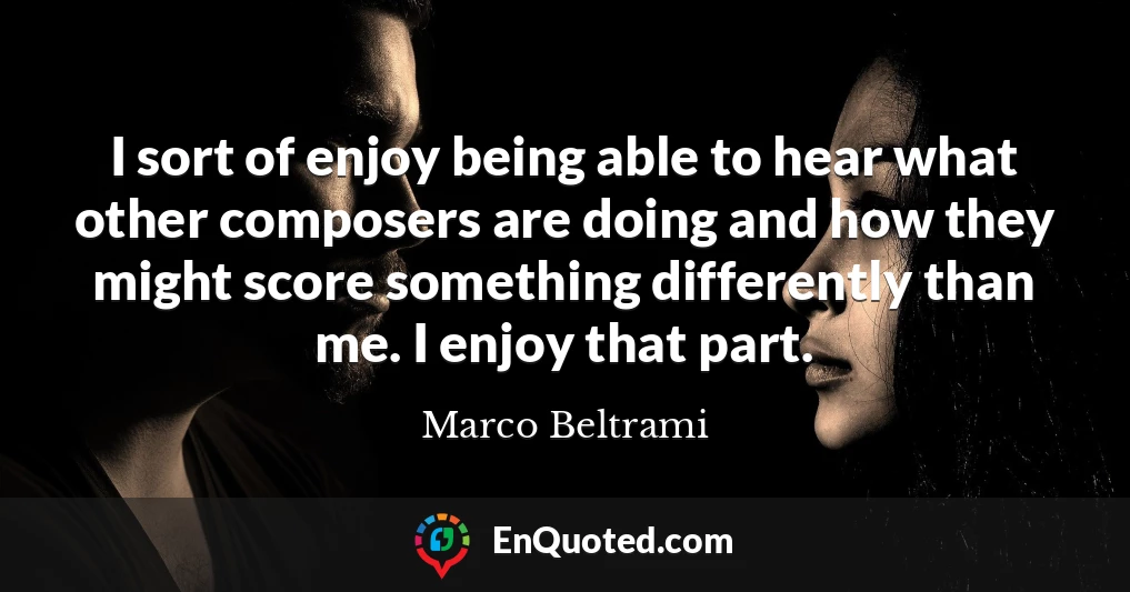 I sort of enjoy being able to hear what other composers are doing and how they might score something differently than me. I enjoy that part.