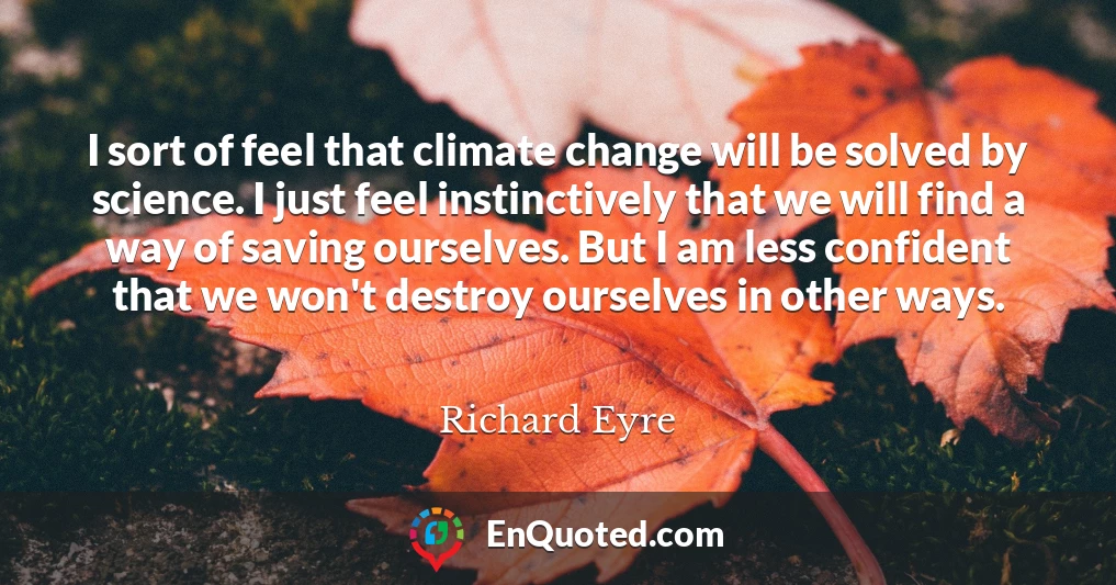 I sort of feel that climate change will be solved by science. I just feel instinctively that we will find a way of saving ourselves. But I am less confident that we won't destroy ourselves in other ways.