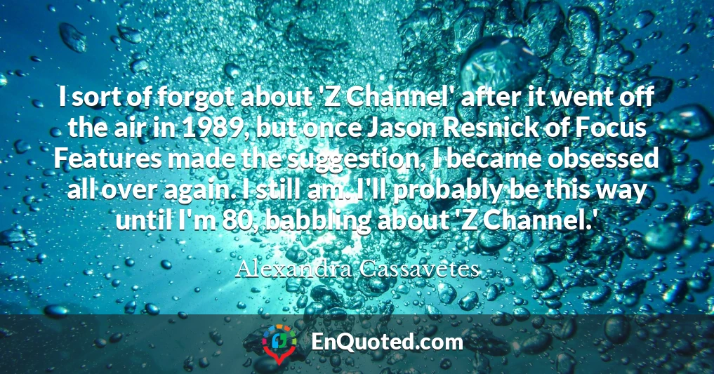 I sort of forgot about 'Z Channel' after it went off the air in 1989, but once Jason Resnick of Focus Features made the suggestion, I became obsessed all over again. I still am. I'll probably be this way until I'm 80, babbling about 'Z Channel.'