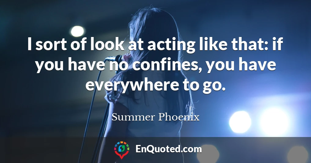 I sort of look at acting like that: if you have no confines, you have everywhere to go.