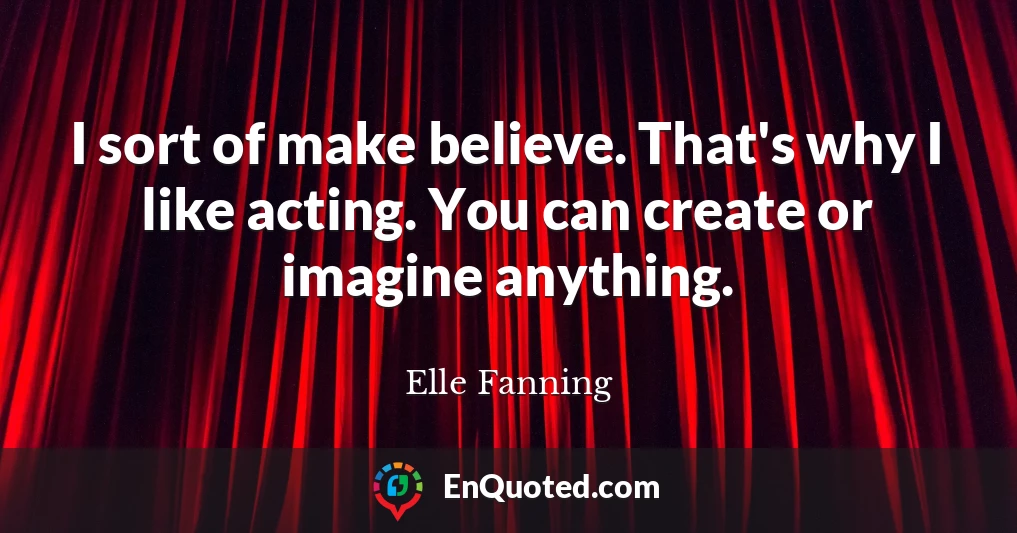 I sort of make believe. That's why I like acting. You can create or imagine anything.