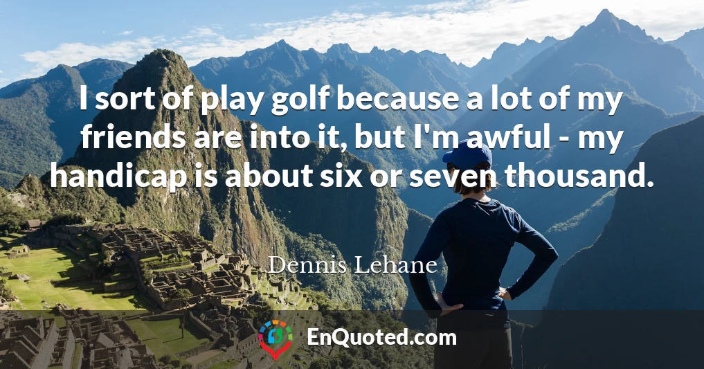 I sort of play golf because a lot of my friends are into it, but I'm awful - my handicap is about six or seven thousand.