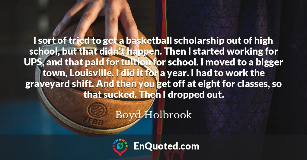 I sort of tried to get a basketball scholarship out of high school, but that didn't happen. Then I started working for UPS, and that paid for tuition for school. I moved to a bigger town, Louisville. I did it for a year. I had to work the graveyard shift. And then you get off at eight for classes, so that sucked. Then I dropped out.