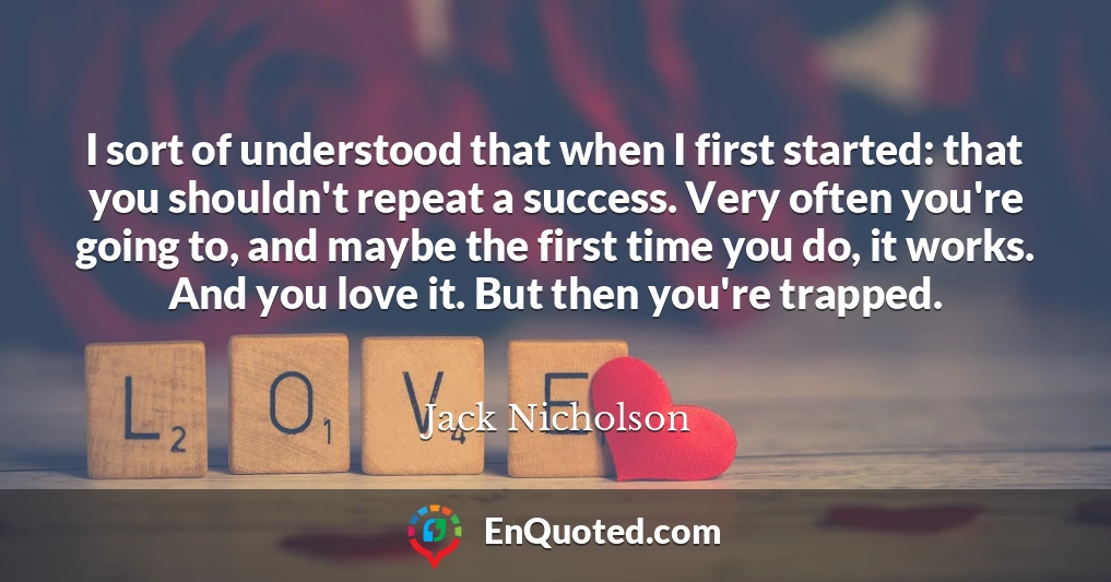 I sort of understood that when I first started: that you shouldn't repeat a success. Very often you're going to, and maybe the first time you do, it works. And you love it. But then you're trapped.