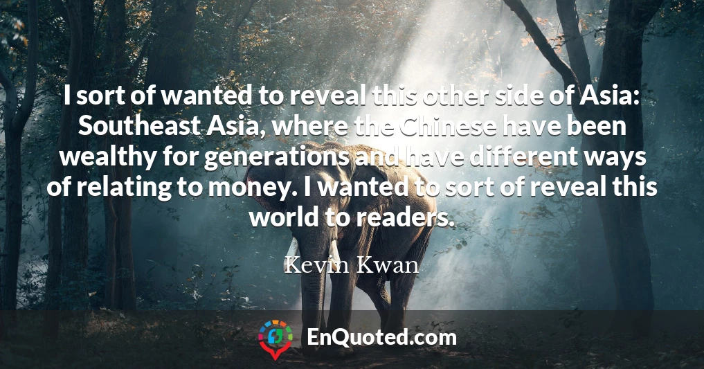 I sort of wanted to reveal this other side of Asia: Southeast Asia, where the Chinese have been wealthy for generations and have different ways of relating to money. I wanted to sort of reveal this world to readers.