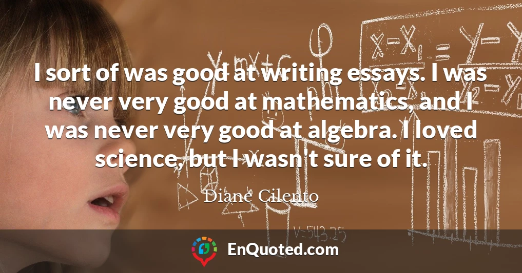 I sort of was good at writing essays. I was never very good at mathematics, and I was never very good at algebra. I loved science, but I wasn't sure of it.
