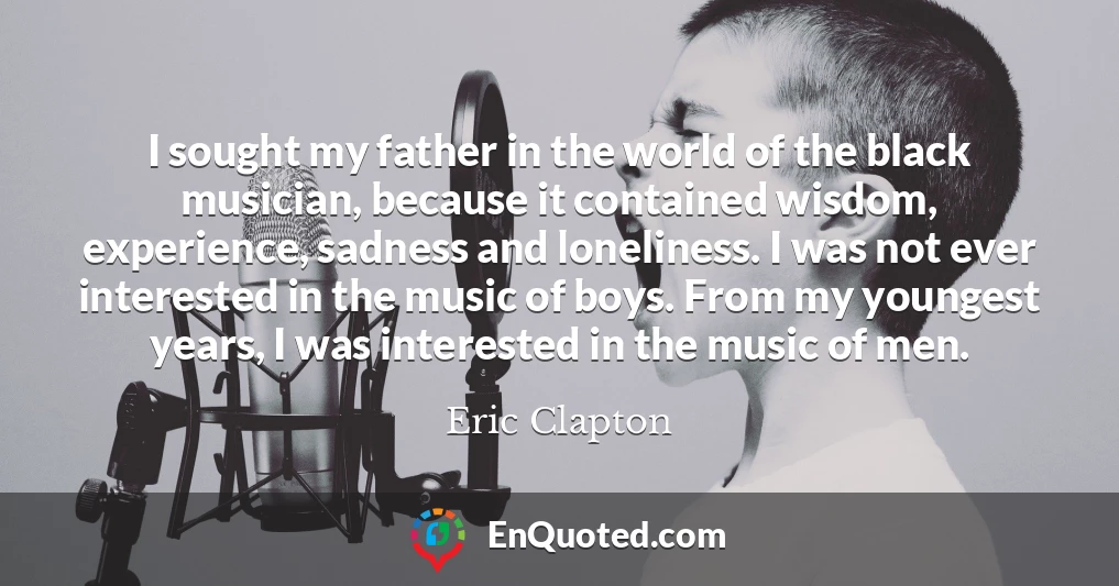 I sought my father in the world of the black musician, because it contained wisdom, experience, sadness and loneliness. I was not ever interested in the music of boys. From my youngest years, I was interested in the music of men.