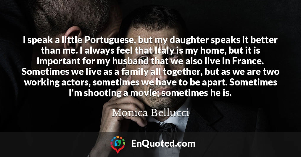 I speak a little Portuguese, but my daughter speaks it better than me. I always feel that Italy is my home, but it is important for my husband that we also live in France. Sometimes we live as a family all together, but as we are two working actors, sometimes we have to be apart. Sometimes I'm shooting a movie; sometimes he is.