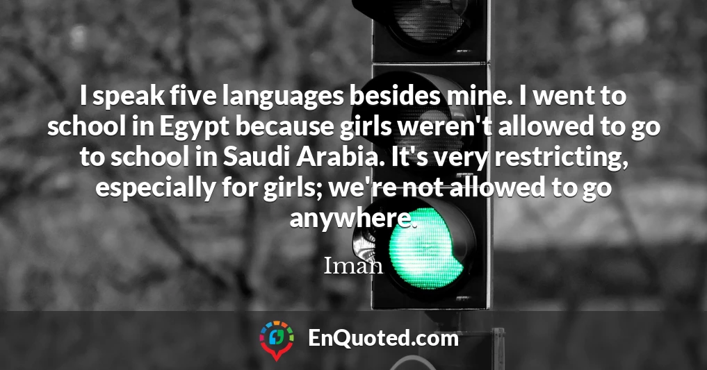 I speak five languages besides mine. I went to school in Egypt because girls weren't allowed to go to school in Saudi Arabia. It's very restricting, especially for girls; we're not allowed to go anywhere.