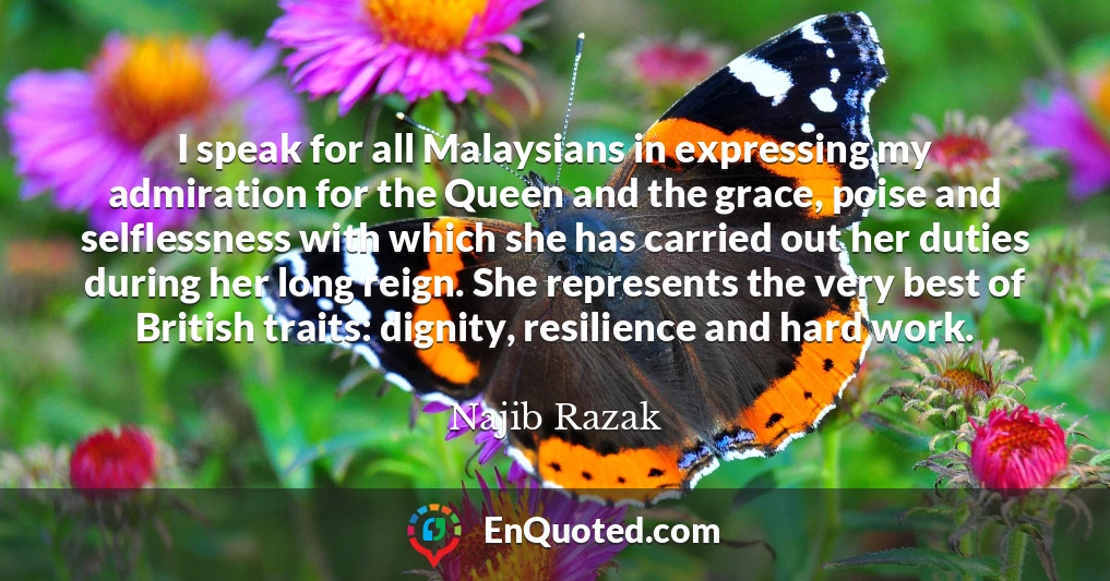 I speak for all Malaysians in expressing my admiration for the Queen and the grace, poise and selflessness with which she has carried out her duties during her long reign. She represents the very best of British traits: dignity, resilience and hard work.