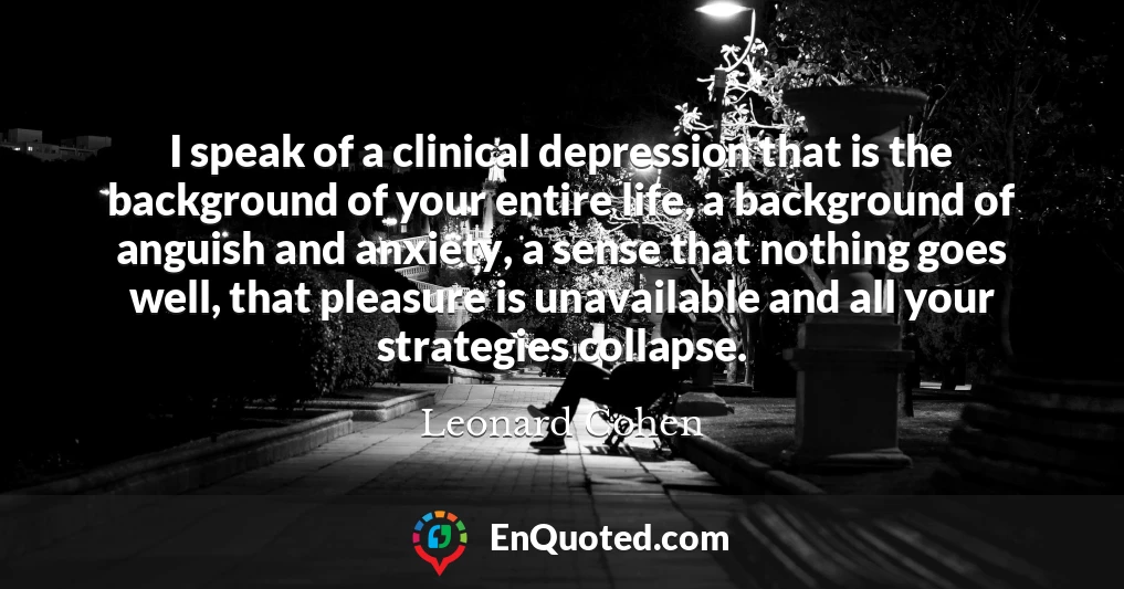 I speak of a clinical depression that is the background of your entire life, a background of anguish and anxiety, a sense that nothing goes well, that pleasure is unavailable and all your strategies collapse.