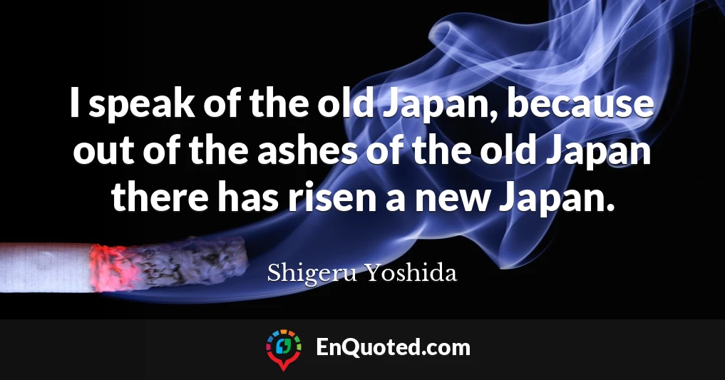I speak of the old Japan, because out of the ashes of the old Japan there has risen a new Japan.