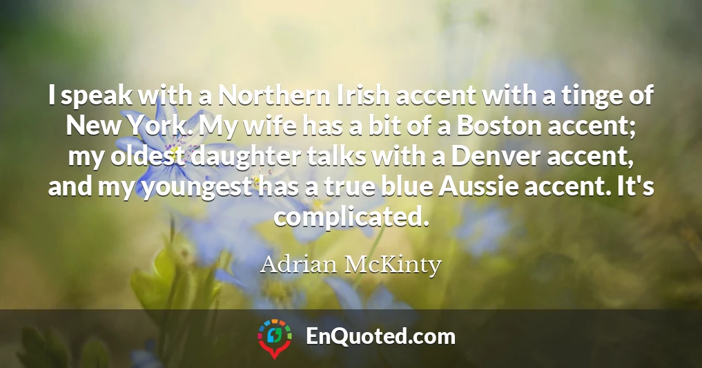I speak with a Northern Irish accent with a tinge of New York. My wife has a bit of a Boston accent; my oldest daughter talks with a Denver accent, and my youngest has a true blue Aussie accent. It's complicated.