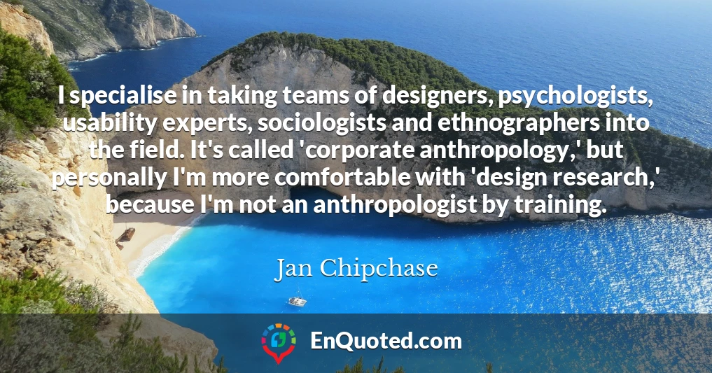 I specialise in taking teams of designers, psychologists, usability experts, sociologists and ethnographers into the field. It's called 'corporate anthropology,' but personally I'm more comfortable with 'design research,' because I'm not an anthropologist by training.