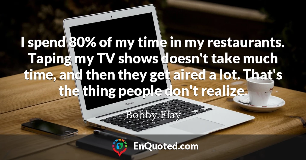 I spend 80% of my time in my restaurants. Taping my TV shows doesn't take much time, and then they get aired a lot. That's the thing people don't realize.