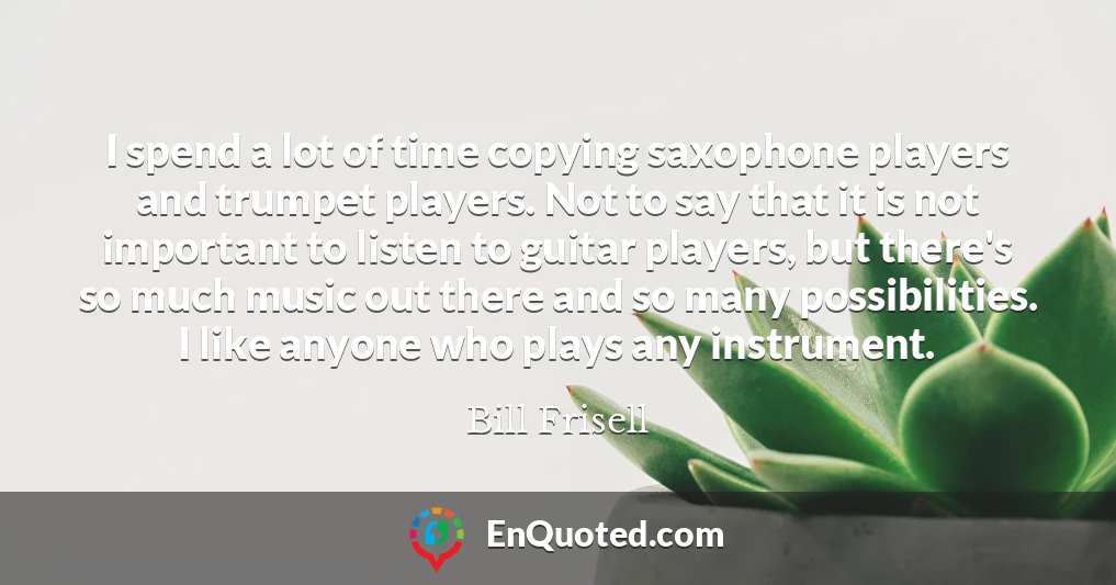 I spend a lot of time copying saxophone players and trumpet players. Not to say that it is not important to listen to guitar players, but there's so much music out there and so many possibilities. I like anyone who plays any instrument.