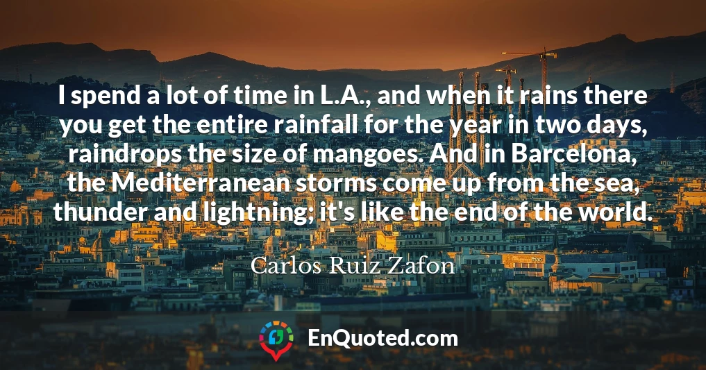 I spend a lot of time in L.A., and when it rains there you get the entire rainfall for the year in two days, raindrops the size of mangoes. And in Barcelona, the Mediterranean storms come up from the sea, thunder and lightning; it's like the end of the world.