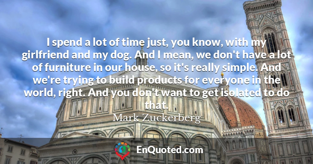 I spend a lot of time just, you know, with my girlfriend and my dog. And I mean, we don't have a lot of furniture in our house, so it's really simple. And we're trying to build products for everyone in the world, right. And you don't want to get isolated to do that.