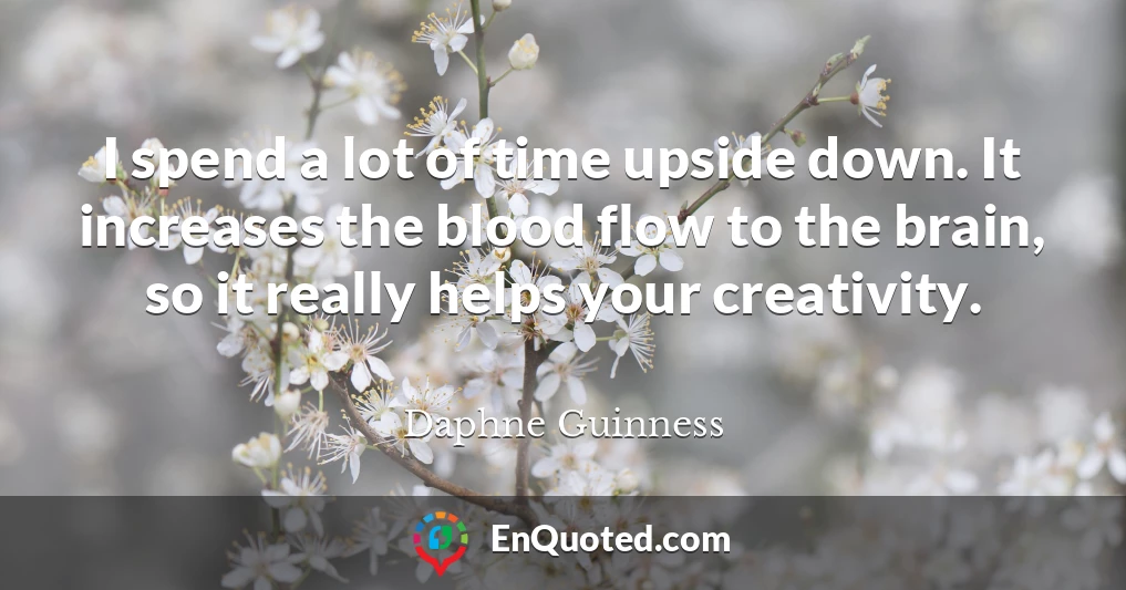 I spend a lot of time upside down. It increases the blood flow to the brain, so it really helps your creativity.