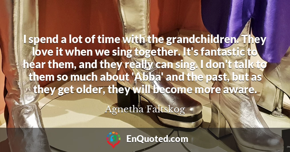 I spend a lot of time with the grandchildren. They love it when we sing together. It's fantastic to hear them, and they really can sing. I don't talk to them so much about 'Abba' and the past, but as they get older, they will become more aware.