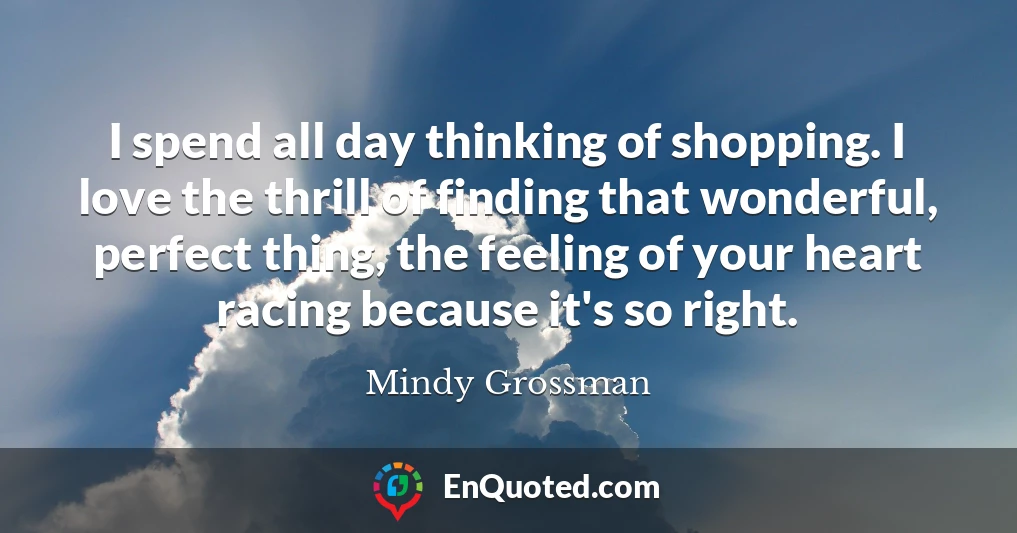 I spend all day thinking of shopping. I love the thrill of finding that wonderful, perfect thing, the feeling of your heart racing because it's so right.