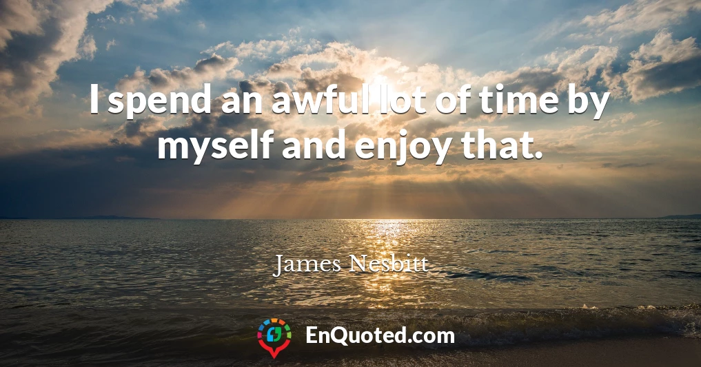 I spend an awful lot of time by myself and enjoy that.