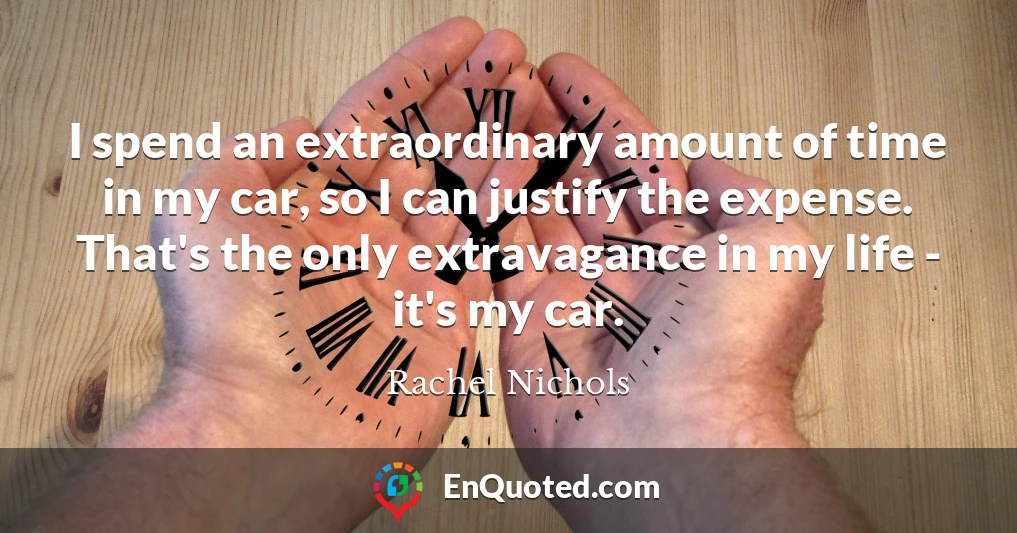 I spend an extraordinary amount of time in my car, so I can justify the expense. That's the only extravagance in my life - it's my car.