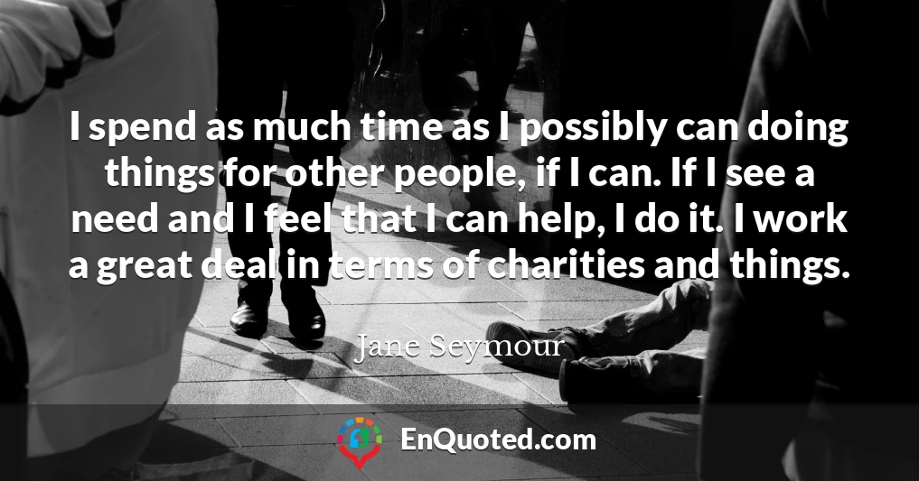 I spend as much time as I possibly can doing things for other people, if I can. If I see a need and I feel that I can help, I do it. I work a great deal in terms of charities and things.
