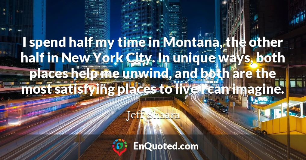 I spend half my time in Montana, the other half in New York City. In unique ways, both places help me unwind, and both are the most satisfying places to live I can imagine.