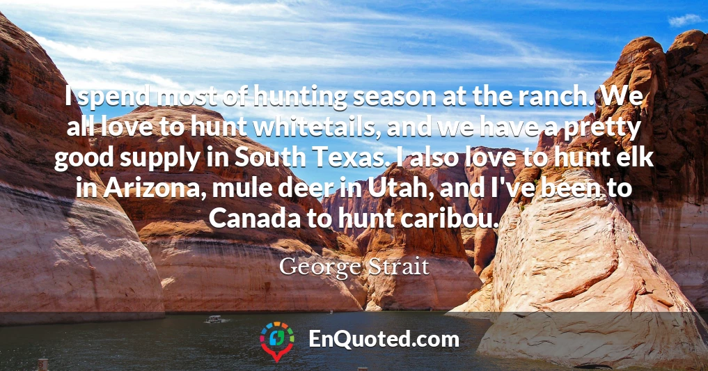 I spend most of hunting season at the ranch. We all love to hunt whitetails, and we have a pretty good supply in South Texas. I also love to hunt elk in Arizona, mule deer in Utah, and I've been to Canada to hunt caribou.