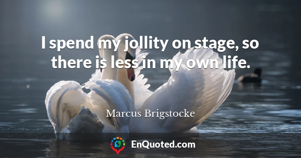 I spend my jollity on stage, so there is less in my own life.