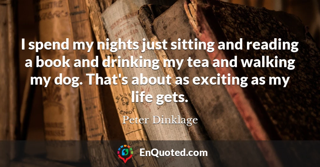 I spend my nights just sitting and reading a book and drinking my tea and walking my dog. That's about as exciting as my life gets.