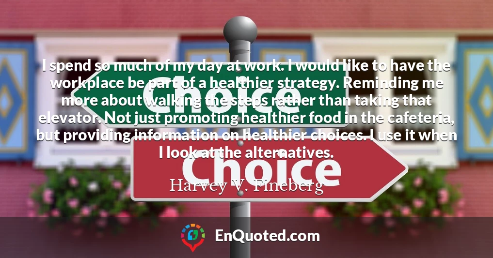 I spend so much of my day at work. I would like to have the workplace be part of a healthier strategy. Reminding me more about walking the steps rather than taking that elevator. Not just promoting healthier food in the cafeteria, but providing information on healthier choices. I use it when I look at the alternatives.
