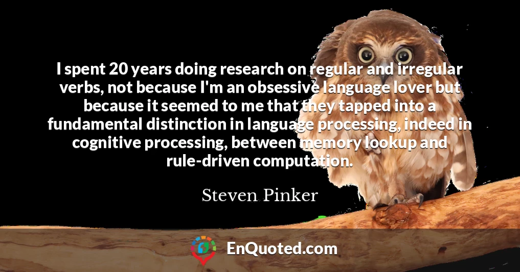 I spent 20 years doing research on regular and irregular verbs, not because I'm an obsessive language lover but because it seemed to me that they tapped into a fundamental distinction in language processing, indeed in cognitive processing, between memory lookup and rule-driven computation.