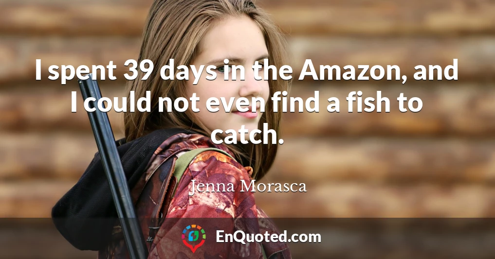 I spent 39 days in the Amazon, and I could not even find a fish to catch.