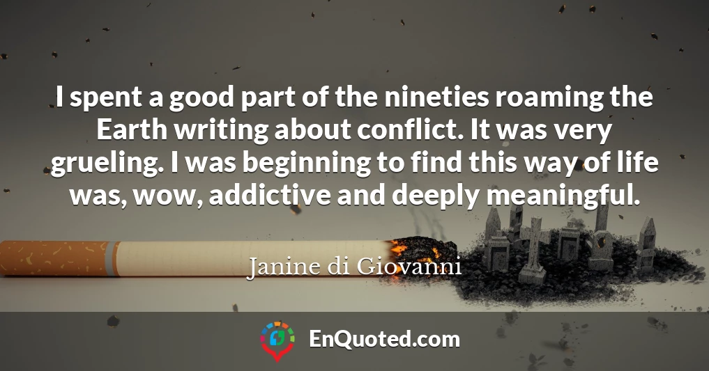 I spent a good part of the nineties roaming the Earth writing about conflict. It was very grueling. I was beginning to find this way of life was, wow, addictive and deeply meaningful.