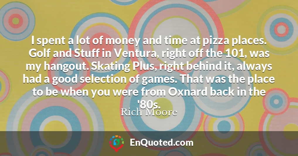 I spent a lot of money and time at pizza places. Golf and Stuff in Ventura, right off the 101, was my hangout. Skating Plus, right behind it, always had a good selection of games. That was the place to be when you were from Oxnard back in the '80s.