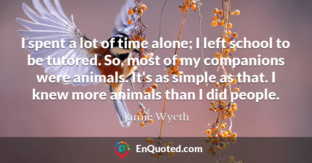I spent a lot of time alone; I left school to be tutored. So, most of my companions were animals. It's as simple as that. I knew more animals than I did people.