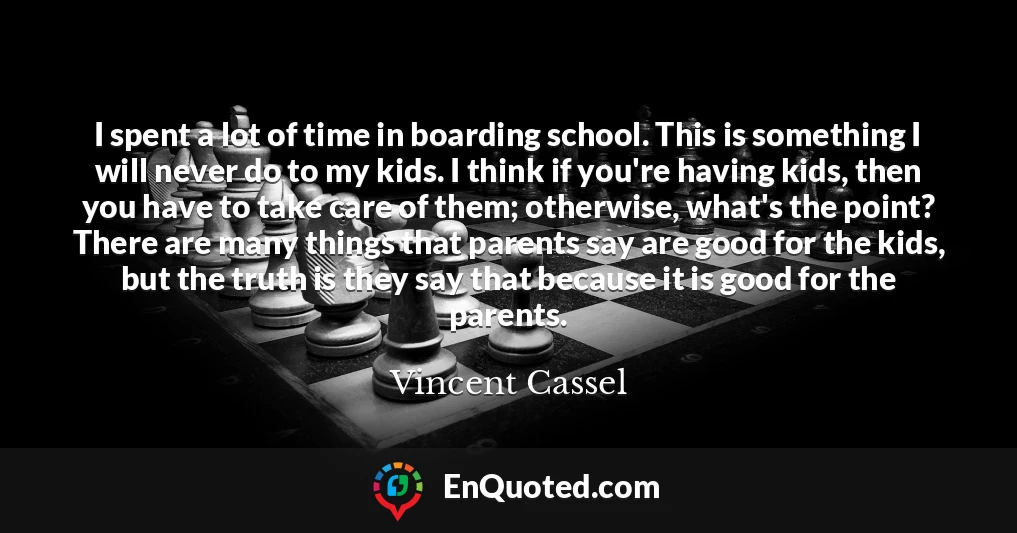 I spent a lot of time in boarding school. This is something I will never do to my kids. I think if you're having kids, then you have to take care of them; otherwise, what's the point? There are many things that parents say are good for the kids, but the truth is they say that because it is good for the parents.