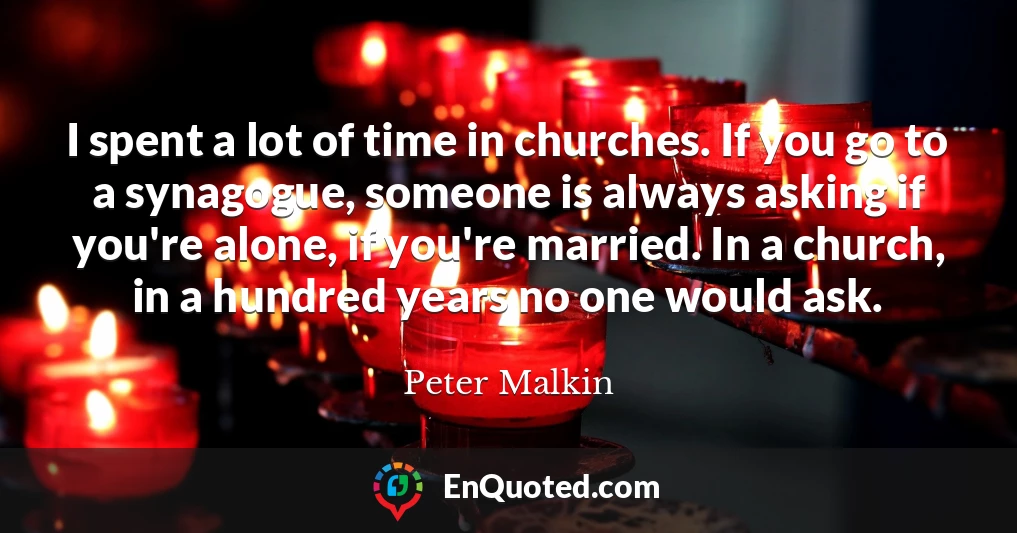 I spent a lot of time in churches. If you go to a synagogue, someone is always asking if you're alone, if you're married. In a church, in a hundred years no one would ask.