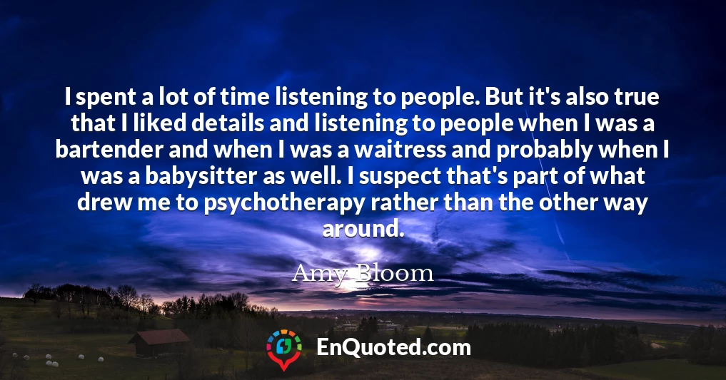 I spent a lot of time listening to people. But it's also true that I liked details and listening to people when I was a bartender and when I was a waitress and probably when I was a babysitter as well. I suspect that's part of what drew me to psychotherapy rather than the other way around.