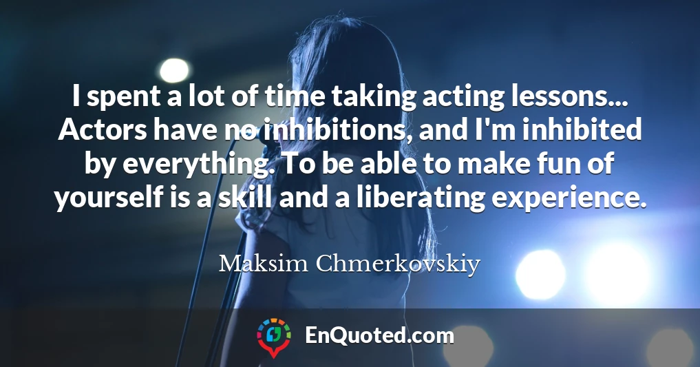 I spent a lot of time taking acting lessons... Actors have no inhibitions, and I'm inhibited by everything. To be able to make fun of yourself is a skill and a liberating experience.