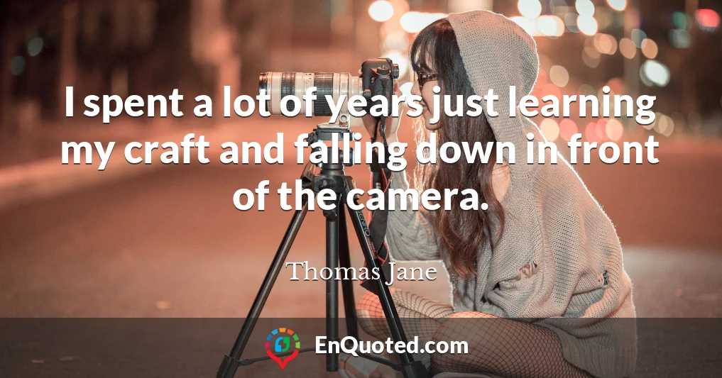 I spent a lot of years just learning my craft and falling down in front of the camera.