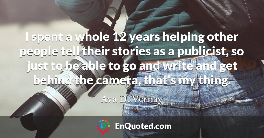 I spent a whole 12 years helping other people tell their stories as a publicist, so just to be able to go and write and get behind the camera, that's my thing.