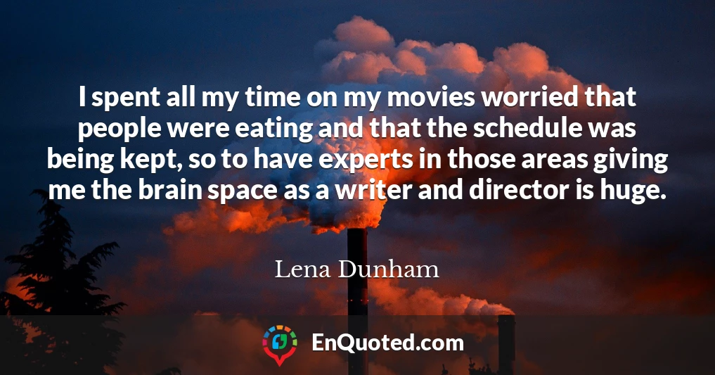 I spent all my time on my movies worried that people were eating and that the schedule was being kept, so to have experts in those areas giving me the brain space as a writer and director is huge.