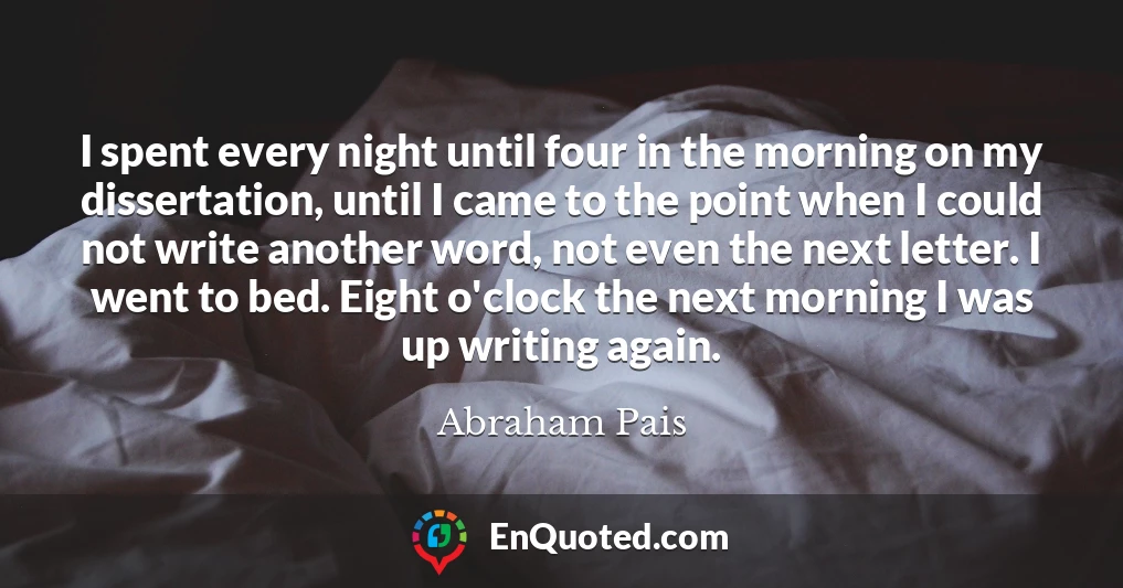 I spent every night until four in the morning on my dissertation, until I came to the point when I could not write another word, not even the next letter. I went to bed. Eight o'clock the next morning I was up writing again.