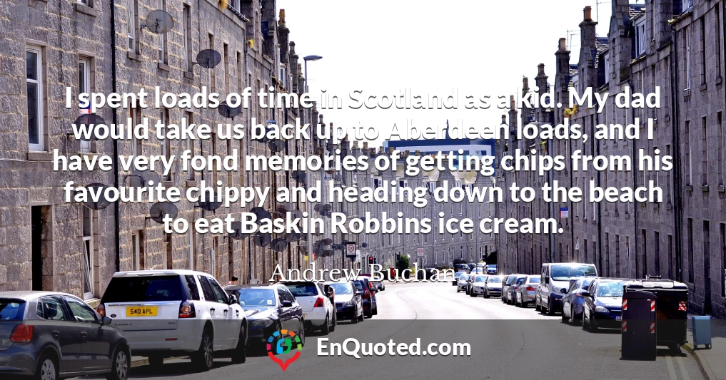 I spent loads of time in Scotland as a kid. My dad would take us back up to Aberdeen loads, and I have very fond memories of getting chips from his favourite chippy and heading down to the beach to eat Baskin Robbins ice cream.