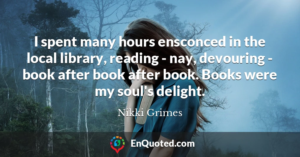 I spent many hours ensconced in the local library, reading - nay, devouring - book after book after book. Books were my soul's delight.